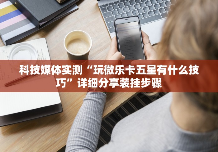 科技媒体实测“玩微乐卡五星有什么技巧”详细分享装挂步骤 科技媒体实测“玩微乐卡五星有什么技巧”详细分享装挂步骤