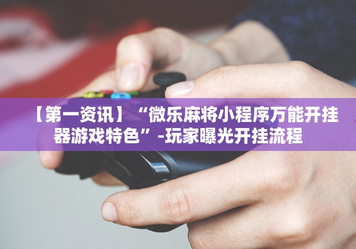 【第一资讯】“微乐麻将小程序万能开挂器游戏特色”-玩家曝光开挂流程