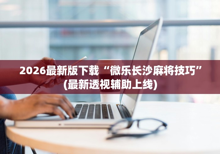 2026最新版下载“微乐长沙麻将技巧”(最新透视辅助上线)