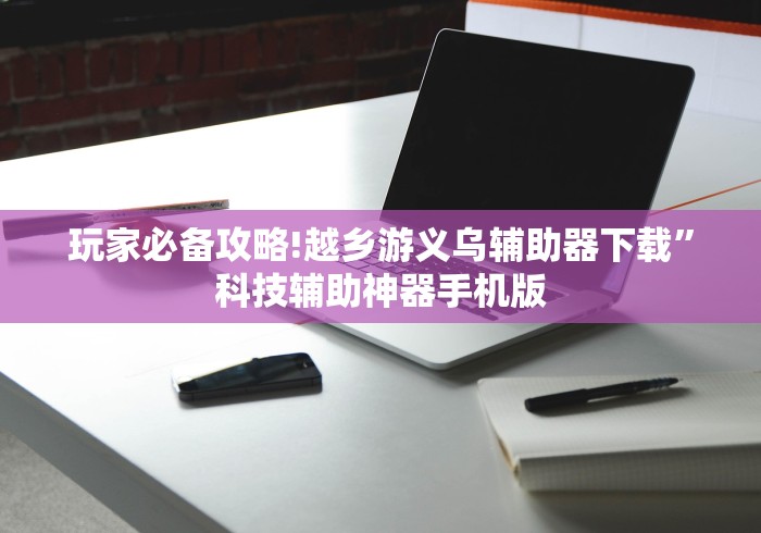玩家必备攻略!越乡游义乌辅助器下载”科技辅助神器手机版