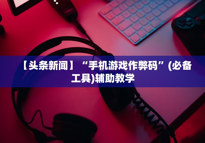 【头条新闻】“手机游戏作弊码”(必备工具)辅助教学